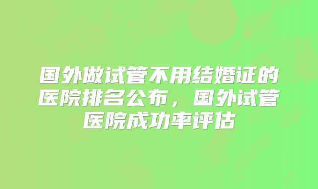 国外做试管不用结婚证的医院排名公布,国外试管医院成功率评估