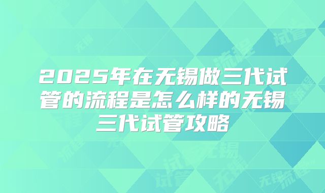 2025年在无锡做三代试管的流程是怎么样的无锡三代试管攻略