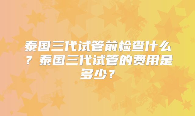 泰国三代试管前检查什么？泰国三代试管的费用是多少？