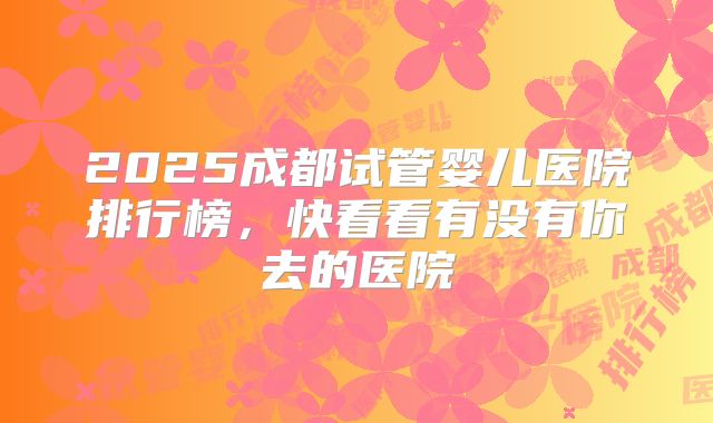 2025成都试管婴儿医院排行榜，快看看有没有你去的医院