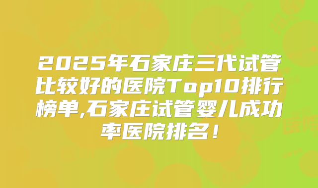 2025年石家庄三代试管比较好的医院Top10排行榜单,石家庄试管婴儿成功率医院排名！