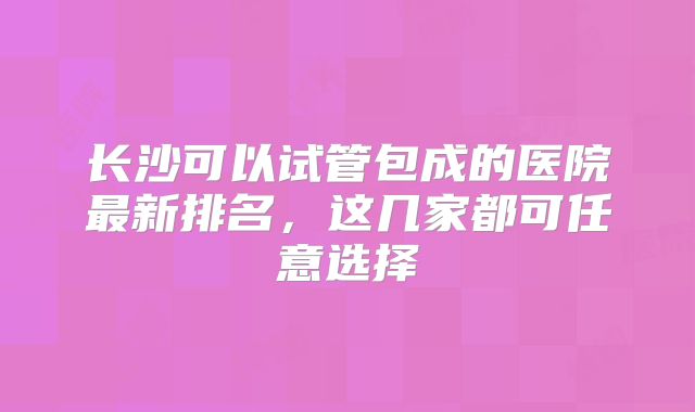 长沙可以试管包成的医院最新排名，这几家都可任意选择