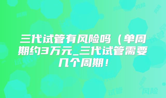 三代试管有风险吗（单周期约3万元_三代试管需要几个周期！