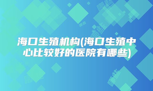 海口生殖机构(海口生殖中心比较好的医院有哪些)