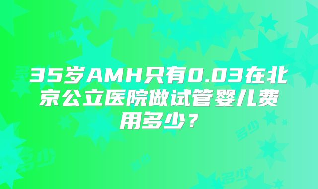35岁AMH只有0.03在北京公立医院做试管婴儿费用多少？