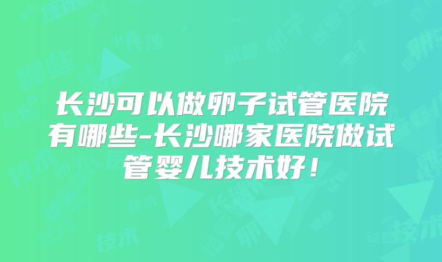 长沙可以做卵子试管医院有哪些-长沙哪家医院做试管婴儿技术好!