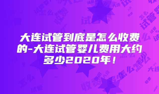 大连试管到底是怎么收费的-大连试管婴儿费用大约多少2020年！