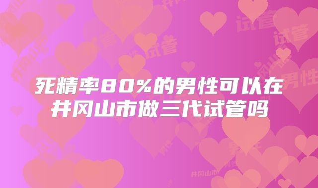 死精率80%的男性可以在井冈山市做三代试管吗