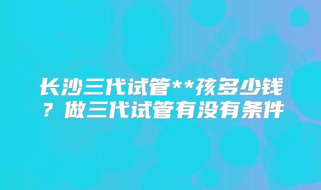 长沙三代试管**孩多少钱？做三代试管有没有条件