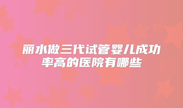 丽水做三代试管婴儿成功率高的医院有哪些