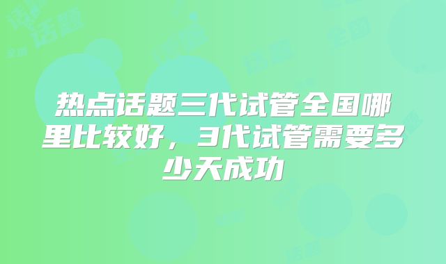 热点话题三代试管全国哪里比较好,3代试管需要多少天成功