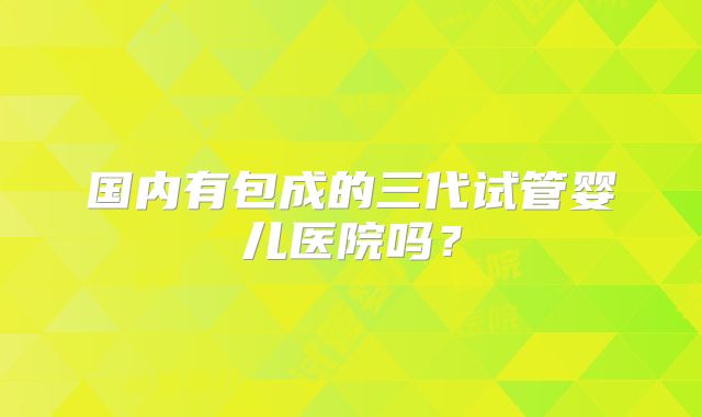 国内有包成的三代试管婴儿医院吗？
