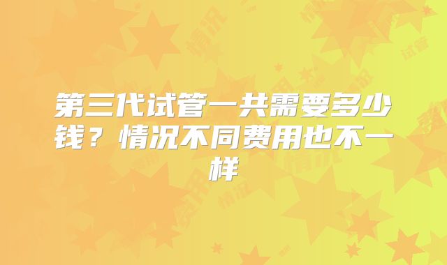 第三代试管一共需要多少钱？情况不同费用也不一样