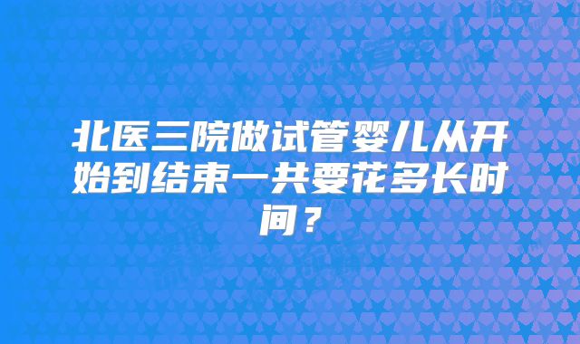 北医三院做试管婴儿从开始到结束一共要花多长时间?