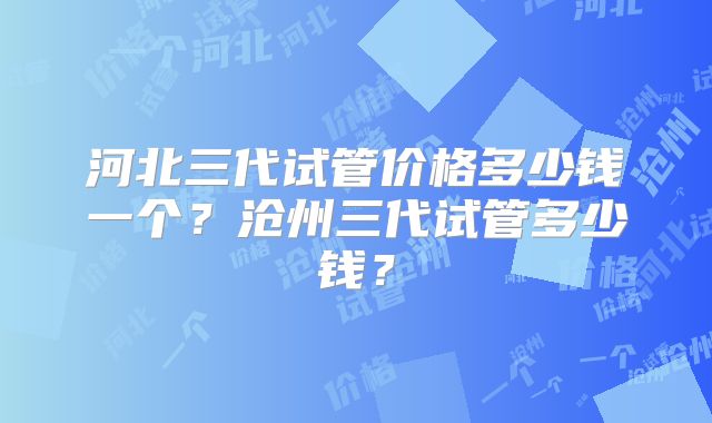 河北三代试管价格多少钱一个？沧州三代试管多少钱？