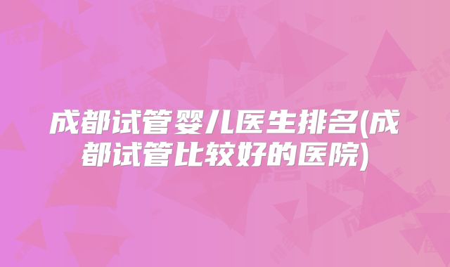 成都试管婴儿医生排名(成都试管比较好的医院)
