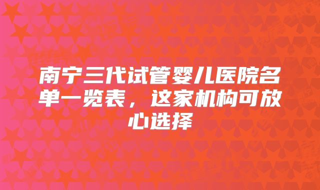 南宁三代试管婴儿医院名单一览表，这家机构可放心选择