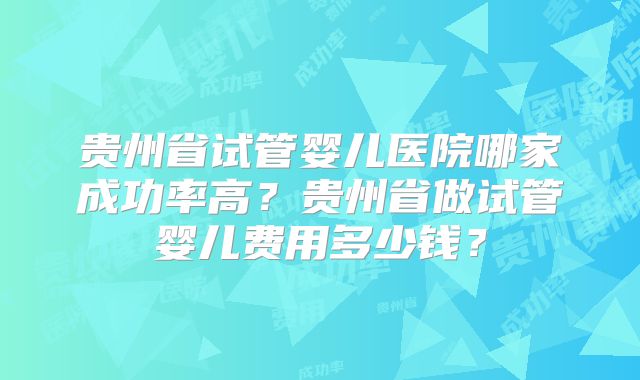 贵州省试管婴儿医院哪家成功率高?贵州省做试管婴儿费用多少钱?