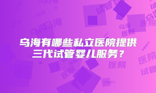 乌海有哪些私立医院提供三代试管婴儿服务？