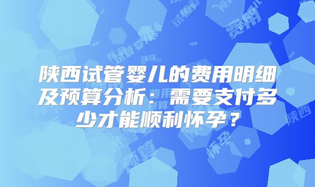 陕西试管婴儿的费用明细及预算分析：需要支付多少才能顺利怀孕？