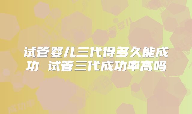 试管婴儿三代得多久能成功 试管三代成功率高吗