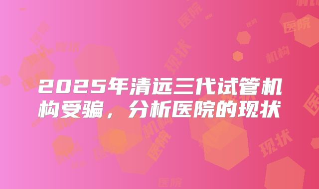 2025年清远三代试管机构受骗，分析医院的现状