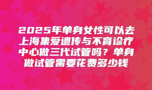 2025年单身女性可以去上海集爱遗传与不育诊疗中心做三代试管吗？单身做试管需要花费多少钱