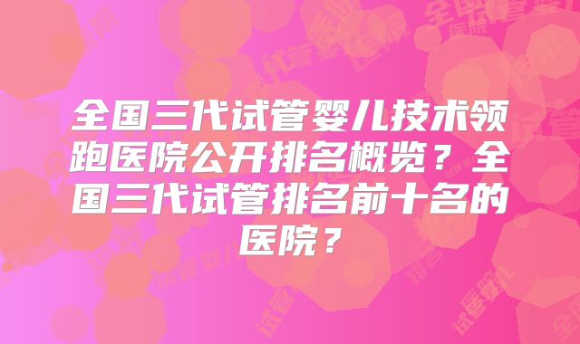 全国三代试管婴儿技术领跑医院公开排名概览？全国三代试管排名前十名的医院？
