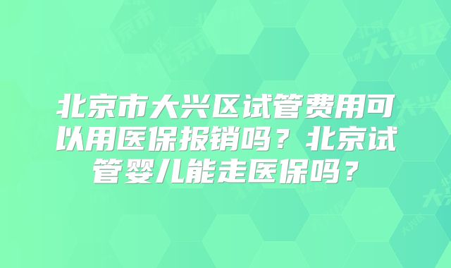 北京市大兴区试管费用可以用医保报销吗？北京试管婴儿能走医保吗？