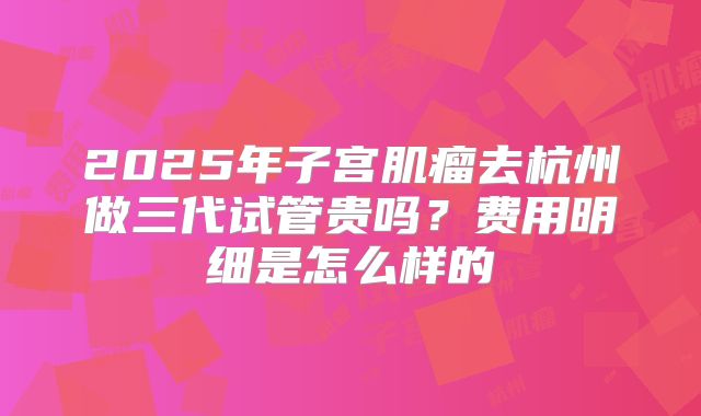 2025年子宫肌瘤去杭州做三代试管贵吗？费用明细是怎么样的