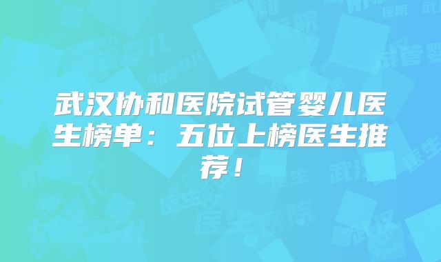 武汉协和医院试管婴儿医生榜单：五位上榜医生推荐！