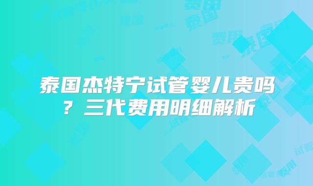 泰国杰特宁试管婴儿贵吗？三代费用明细解析