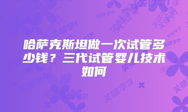 哈萨克斯坦做一次试管多少钱？三代试管婴儿技术如何