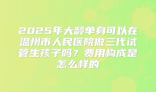 2025年大龄单身可以在温州市人民医院做三代试管生孩子吗?费用构成是怎么样的