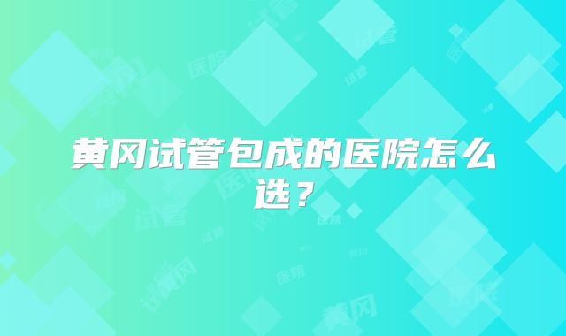 黄冈试管包成的医院怎么选?