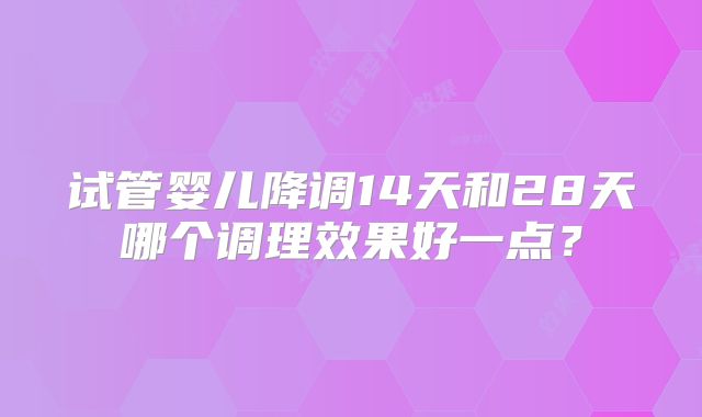 试管婴儿降调14天和28天哪个调理效果好一点?