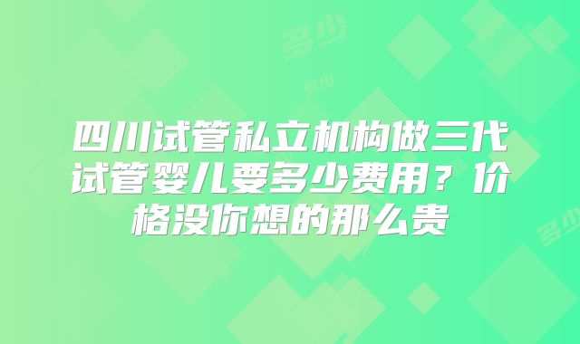 四川试管私立机构做三代试管婴儿要多少费用？价格没你想的那么贵