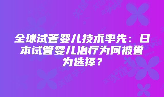 全球试管婴儿技术率先：日本试管婴儿治疗为何被誉为选择？