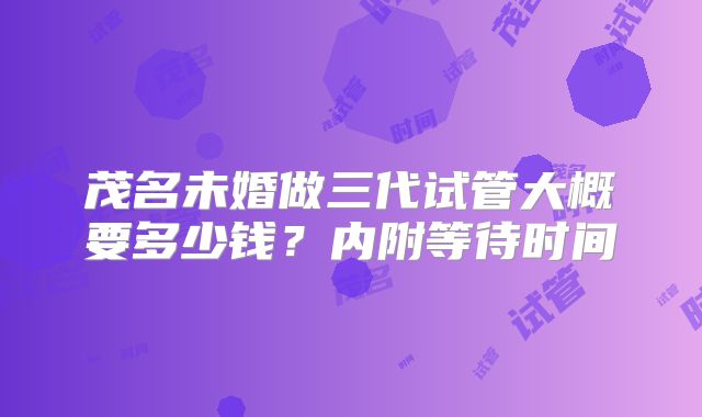 茂名未婚做三代试管大概要多少钱?内附等待时间