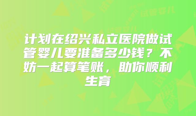 计划在绍兴私立医院做试管婴儿要准备多少钱？不妨一起算笔账，助你顺利生育