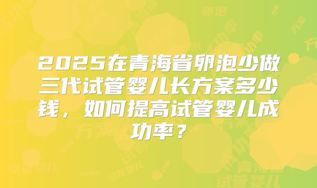 2025在青海省卵泡少做三代试管婴儿长方案多少钱，如何提高试管婴儿成功率？