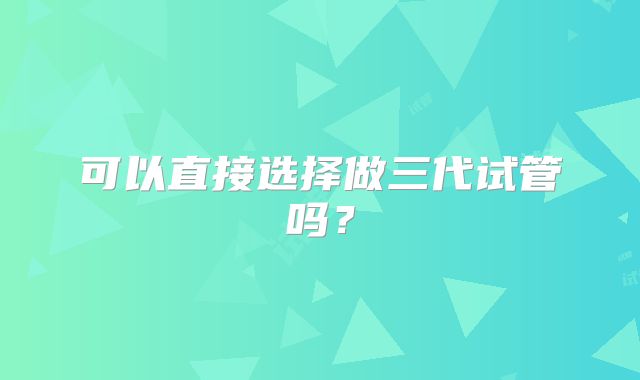 可以直接选择做三代试管吗?