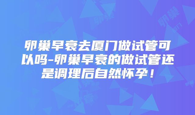 卵巢早衰去厦门做试管可以吗-卵巢早衰的做试管还是调理后自然怀孕！