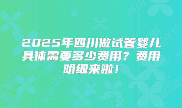 2025年四川做试管婴儿具体需要多少费用？费用明细来啦！