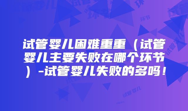 试管婴儿困难重重(试管婴儿主要失败在哪个环节)-试管婴儿失败的多吗!