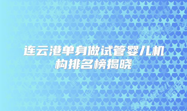 连云港单身做试管婴儿机构排名榜揭晓