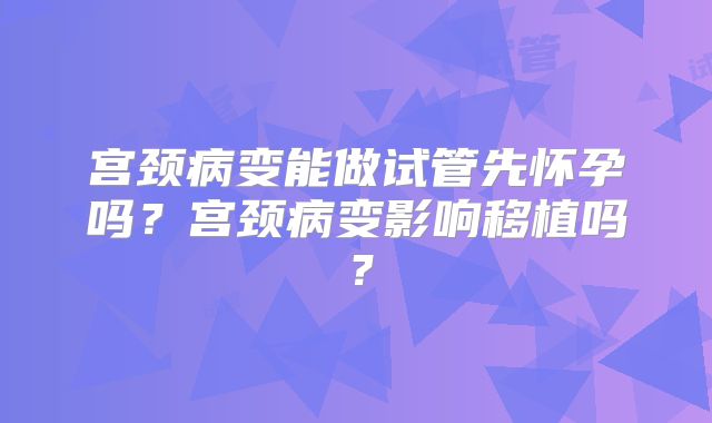 宫颈病变能做试管先怀孕吗？宫颈病变影响移植吗？