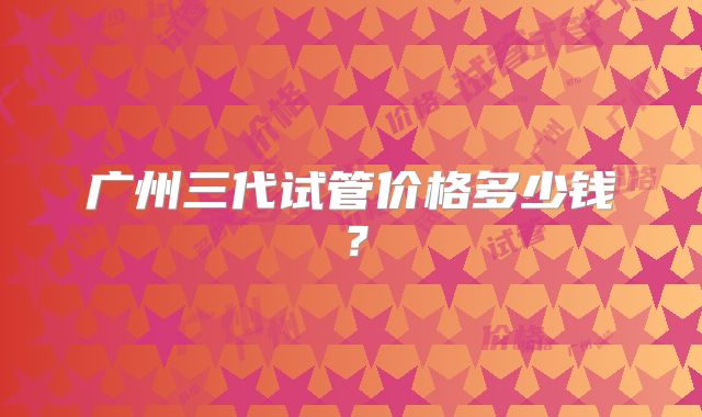广州三代试管价格多少钱?