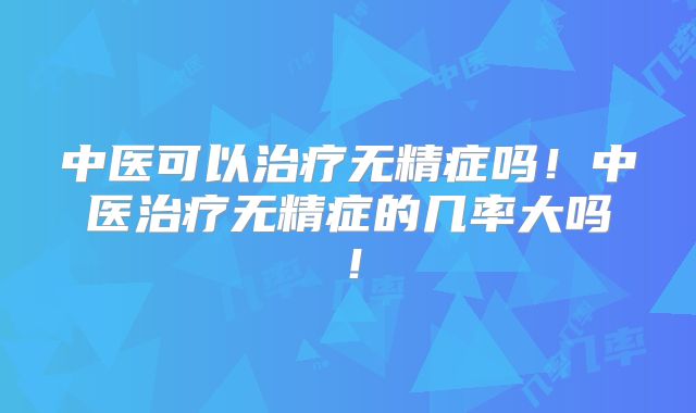 中医可以治疗无精症吗！中医治疗无精症的几率大吗！