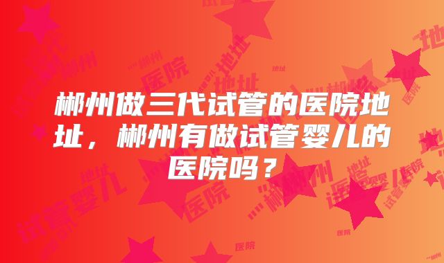 郴州做三代试管的医院地址,郴州有做试管婴儿的医院吗?